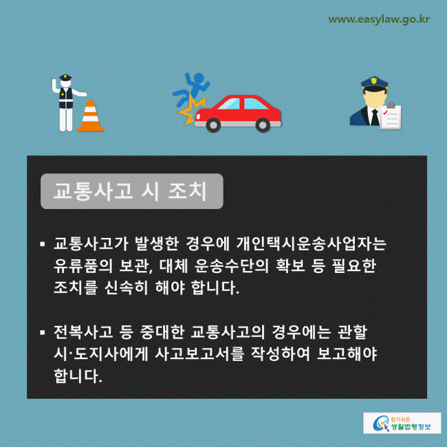 교통사고 시 조치 교통사고가 발생한 경우에 개인택시운송사업자는 유류품의 보관, 대체 운송수단의 확보 등 필요한 조치를 신속히 해야 합니다. 전복사고 등 중대한 교통사고의 경우에는 관할 시〮도지사에게 사고보고서를 작성하여 보고해야 합니다. 